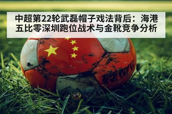 中超第22轮武磊帽子戏法背后：海港五比零深圳跑位战术与金靴竞争分析